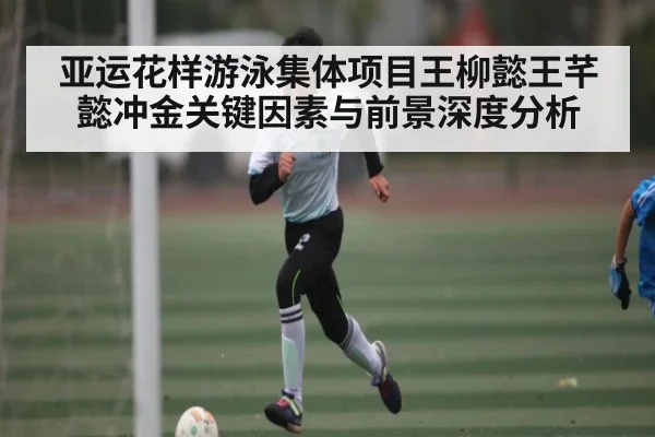 亚运花样游泳集体项目王柳懿王芊懿冲金关键因素与前景深度分析
