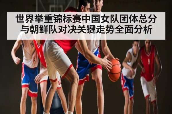 世界举重锦标赛中国女队团体总分与朝鲜队对决关键走势全面分析