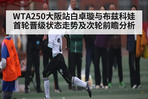 WTA250大阪站白卓璇与布兹科娃首轮晋级状态走势及次轮前瞻分析
