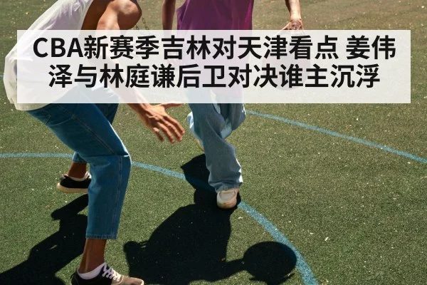 CBA新赛季吉林对天津看点 姜伟泽与林庭谦后卫对决谁主沉浮