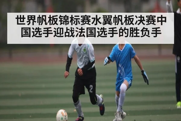 世界帆板锦标赛水翼帆板决赛中国选手迎战法国选手的胜负手