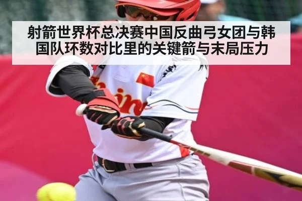 射箭世界杯总决赛中国反曲弓女团与韩国队环数对比里的关键箭与末局压力